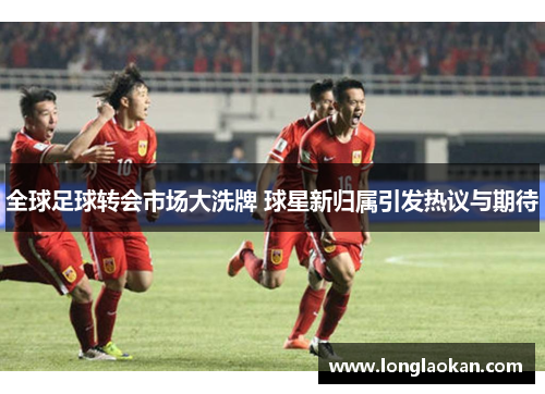 全球足球转会市场大洗牌 球星新归属引发热议与期待