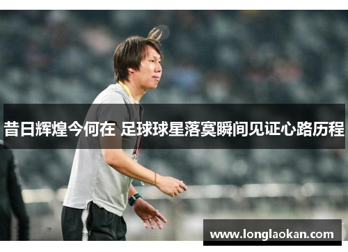 昔日辉煌今何在 足球球星落寞瞬间见证心路历程