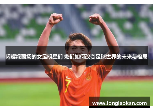 闪耀绿茵场的女足明星们 她们如何改变足球世界的未来与格局