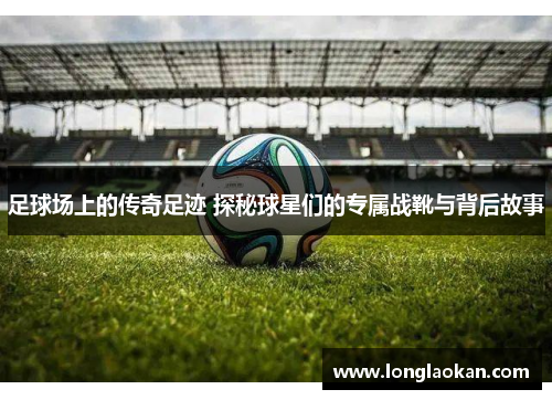足球场上的传奇足迹 探秘球星们的专属战靴与背后故事