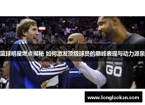 篮球明星燃点揭秘 如何激发顶级球员的巅峰表现与动力源泉