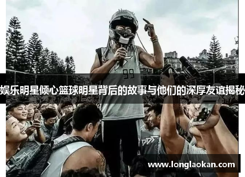 娱乐明星倾心篮球明星背后的故事与他们的深厚友谊揭秘