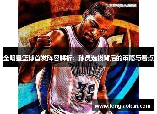 全明星篮球首发阵容解析：球员选拔背后的策略与看点