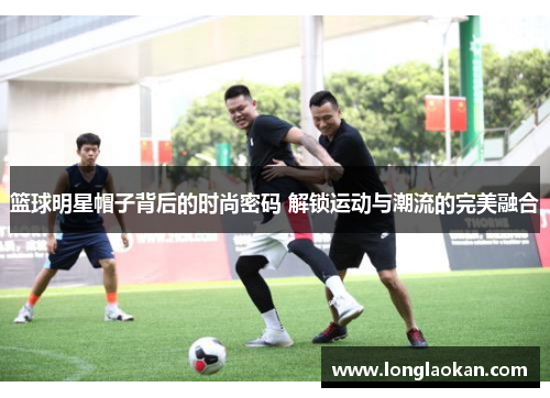 篮球明星帽子背后的时尚密码 解锁运动与潮流的完美融合