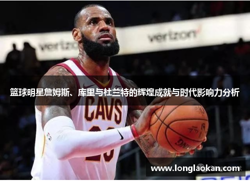 篮球明星詹姆斯、库里与杜兰特的辉煌成就与时代影响力分析