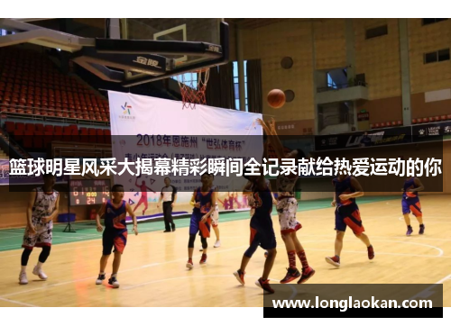 篮球明星风采大揭幕精彩瞬间全记录献给热爱运动的你