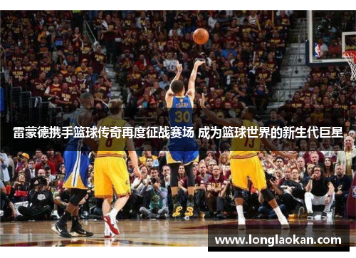 雷蒙德携手篮球传奇再度征战赛场 成为篮球世界的新生代巨星